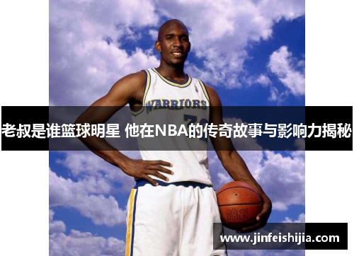 老叔是谁篮球明星 他在NBA的传奇故事与影响力揭秘